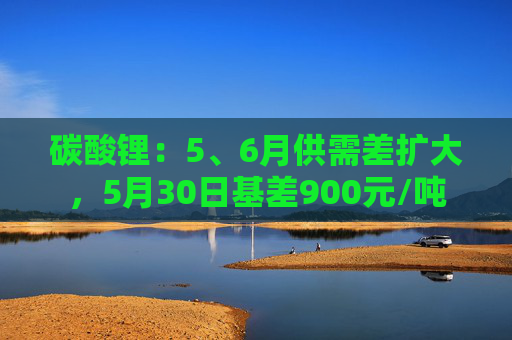 碳酸锂：5、6月供需差扩大，5月30日基差900元/吨  第1张