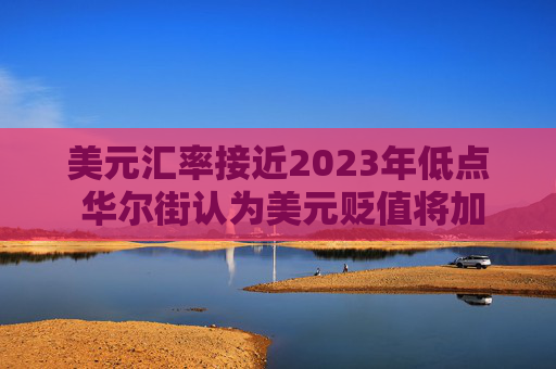 美元汇率接近2023年低点 华尔街认为美元贬值将加剧  第1张