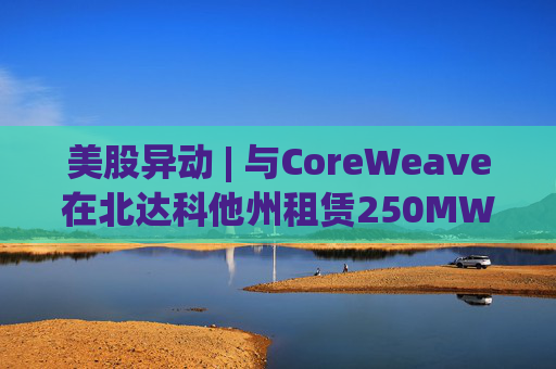 美股异动 | 与CoreWeave在北达科他州租赁250MW AI数据中心 Applied Digital(APLD.US)飙升超40%