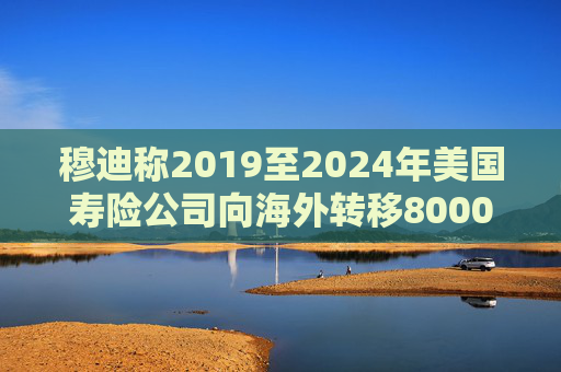 穆迪称2019至2024年美国寿险公司向海外转移8000亿美元资产