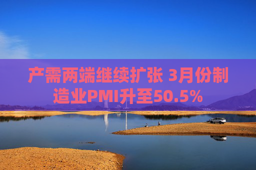 产需两端继续扩张 3月份制造业PMI升至50.5%