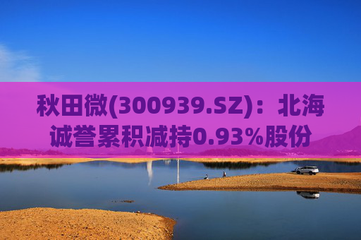 秋田微(300939.SZ):北海诚誉累积减持0.93%股份 第1张 秋田微(300939.SZ):北海诚誉累积减持0.93%股份 第1张
