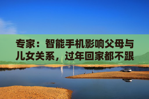 专家：智能手机影响父母与儿女关系，过年回家都不跟爹妈说话