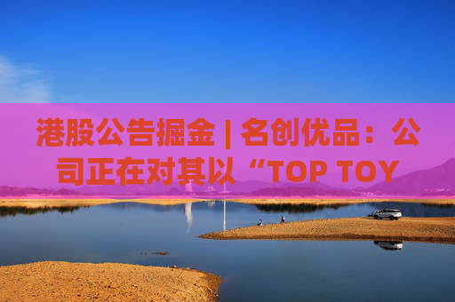 港股公告掘金 | 名创优品：公司正在对其以“TOP TOY”品牌运营的潮流玩具业务潜在分拆上市可能性进行初步评估