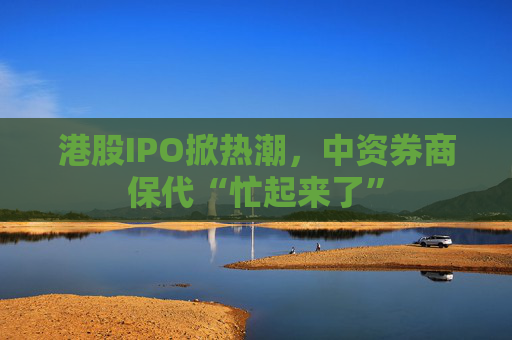 港股IPO掀热潮，中资券商保代“忙起来了”