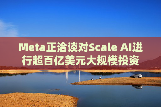 Meta正洽谈对Scale AI进行超百亿美元大规模投资