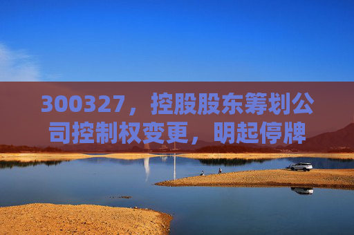 300327，控股股东筹划公司控制权变更，明起停牌