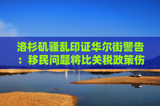 洛杉矶骚乱印证华尔街警告：移民问题将比关税政策伤害更大！
